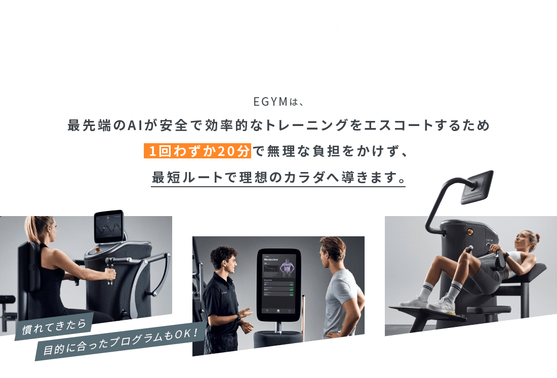 EGYMは、最先端のAIが安全で効率的なトレーニングをエスコートするため1回わずか20分で無理な負担をかけず、最短ルートで理想のカラダへ導きます。
