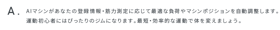 AIマシンがあなたの登録情報・筋力測定に応じて最適な負荷やマシンポジションを自動調整します。