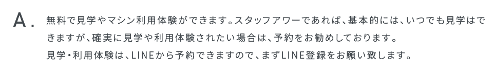 無料で見学やマシン利用体験ができます。スタッフアワーであれば、基本的には、いつでも見学はできますが、確実に見学や利用体験されたい場合は、予約をお勧めしております。