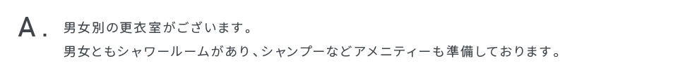 男女別の更衣室がございます。男女ともシャワールームがあり、シャンプーなどアメニティーも準備しております。
