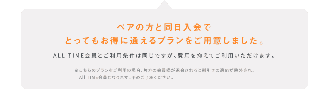 ペアの方と同日入会でとってもお得に通えるプランをご用意しました。ALL TIME会員とご利用条件は同じですが、費用を抑えてご利用いただけます。