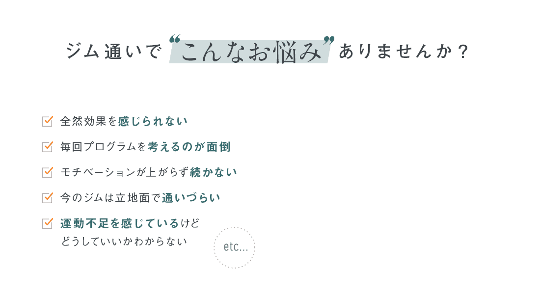ジム通いで「こんなお悩み」ありませんか？ 全然効果を感じられない 毎回プログラムを考えるのが面倒 モチベーションが上がらず続かない 今のジムは立地面で通いづらい 運動不足を感じているけどどうしていいかわからない etc...