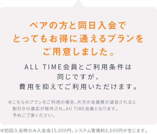 ペアの方と同日入会でとってもお得に通えるプランをご用意しました。ALL TIME会員とご利用条件は同じですが、費用を抑えてご利用いただけます。